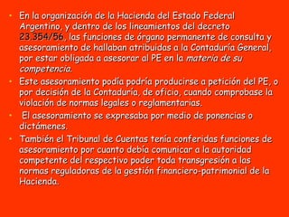 En la organización de la Hacienda del Estado Federal Argentino, y dentro de los lineamientos del decreto  23.354/56 , las funciones de órgano permanente de consulta y asesoramiento de hallaban atribuidas a la Contaduría General, por estar obligada a asesorar al PE en la  materia de su competencia .  Este asesoramiento podía podría producirse a petición del PE, o por decisión de la Contaduría, de oficio, cuando comprobase la violación de normas legales o reglamentarias. El asesoramiento se expresaba por medio de ponencias o dictámenes. También el Tribunal de Cuentas tenía conferidas funciones de asesoramiento por cuanto debía comunicar a la autoridad competente del respectivo poder toda transgresión a las normas reguladoras de la gestión financiero-patrimonial de la Hacienda. 