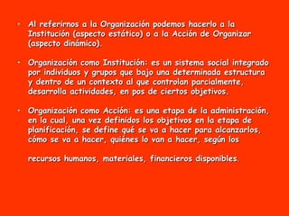 Al referirnos a la Organización podemos hacerlo a la Institución (aspecto estático) o a la Acción de Organizar (aspecto dinámico). Organización como Institución: es un sistema social integrado por individuos y grupos que bajo una determinada estructura y dentro de un contexto al que controlan parcialmente, desarrolla actividades, en pos de ciertos objetivos.  Organización como Acción: es una etapa de la administración, en la cual, una vez definidos los objetivos en la etapa de planificación, se define qué se va a hacer para alcanzarlos, cómo se va a hacer, quiénes lo van a hacer, según los recursos humanos, materiales, financieros disponibles .   