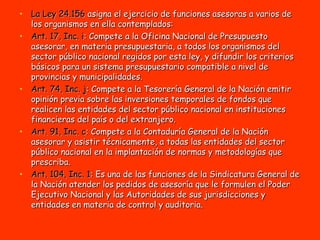 La Ley   24.156  asigna el ejercicio de funciones asesoras a varios de los organismos en ella contemplados: Art. 17, Inc. i : Compete a la Oficina Nacional de Presupuesto asesorar, en materia presupuestaria, a todos los organismos del sector público nacional regidos por esta ley, y difundir los criterios básicos para un sistema presupuestario compatible a nivel de provincias y municipalidades. Art. 74, Inc. j : Compete a la Tesorería General de la Nación emitir opinión previa sobre las inversiones temporales de fondos que realicen las entidades del sector público nacional en instituciones financieras del país o del extranjero. Art. 91, Inc. c : Compete a la Contaduría General de la Nación asesorar y asistir técnicamente, a todas las entidades del sector público nacional en la implantación de normas y metodologías que prescriba. Art. 104, Inc. 1 : Es una de las funciones de la Sindicatura General de la Nación atender los pedidos de asesoría que le formulen el Poder Ejecutivo Nacional y las Autoridades de sus jurisdicciones y entidades en materia de control y auditoria . 