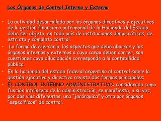 Los Órganos de Control Interno y Externo La actividad desarrollada por los órganos directivos y ejecutivos de la gestión financiero patrimonial de la Hacienda del Estado, debe ser objeto, en todo país de instituciones democráticas, de estricto y completo control. La forma de ejercerlo, los aspectos que debe abarcar y los órganos internos y externos a cuyo cargo deben correr, son cuestiones cuya dilucidación corresponde a la contabilidad pública. En la hacienda del estado federal argentino el control sobre la gestión ejecutiva y directiva reviste dos formas principales: EL CONTROL INTERNO ADMINISTRATIVO : considerado como función intrínseca de la administración, se manifiesta, a su vez, por dos vías diferentes, una “jerárquica” y otra por órganos “específicos” de control.  