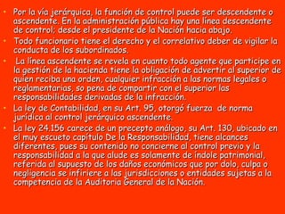 Por la vía jerárquica, la función de control puede ser descendente o ascendente. En la administración pública hay una línea descendente de control; desde el presidente de la Nación hacia abajo.  Todo funcionario tiene el derecho y el correlativo deber de vigilar la conducta de los subordinados. La línea ascendente se revela en cuanto todo agente que participe en la gestión de la hacienda tiene la obligación de advertir al superior de quien reciba una orden, cualquier infracción a las normas legales o reglamentarias, so pena de compartir con el superior las responsabilidades derivadas de la infracción.  La ley de Contabilidad, en su Art. 95, otorgó fuerza  de norma jurídica al control jerárquico ascendente.  La ley 24.156 carece de un precepto análogo, su Art. 130, ubicado en el muy escueto capítulo De la Responsabilidad, tiene alcances diferentes, pues su contenido no concierne al control previo y la responsabilidad a la que alude es solamente de índole patrimonial, referida al supuesto de los daños económicos que por dolo, culpa o negligencia se infiriere a las jurisdicciones o entidades sujetas a la competencia de la Auditoria General de la Nación.  
