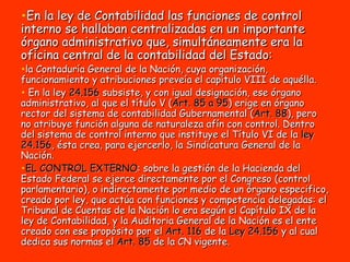 En la ley de Contabilidad las funciones de control interno se hallaban centralizadas en un importante órgano administrativo que, simultáneamente era la oficina central de la contabilidad del Estado: la Contaduría General de la Nación, cuya organización, funcionamiento y atribuciones preveía el capítulo VIII de aquélla. En la ley  24.156  subsiste, y con igual designación, ese órgano administrativo, al que el título V ( Art. 85 a 95 ) erige en órgano rector del sistema de contabilidad Gubernamental ( Art. 88 ), pero no atribuye función alguna de naturaleza afín con control. Dentro del sistema de control interno que instituye el Título VI de la  ley 24.156 , ésta crea, para ejercerlo, la Sindicatura General de la Nación. EL CONTROL EXTERNO : sobre la gestión de la Hacienda del Estado Federal se ejerce directamente por el Congreso (control parlamentario), o indirectamente por medio de un órgano especifico, creado por ley, que actúa con funciones y competencia delegadas: el Tribunal de Cuentas de la Nación lo era según el Capítulo IX de la ley de Contabilidad, y la Auditoria General de la Nación es el ente creado con ese propósito por el  Art. 116  de la  Ley 24.156  y al cual dedica sus normas el  Art. 85  de la CN vigente. 
