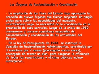Los Órganos de Racionalización y Coordinación La ampliación de los fines del Estado tajo aparejada la creación de nuevos órganos que fueron surgiendo sin ningún orden para cubrir las necesidades del momento, advirtiéndose luego, la necesidad de la coordinación en la prestación de esos servicios. Luego de la crisis de 1930 comenzaron a crearse comisiones especiales de racionalización y coordinación de las actividades del Estado. En la ley de Presupuesto de  1933 , se instituyó la Comisión de Racionalización Administrativa, constituida por 3 miembros por 7 meses (prorrogado varias veces), encargada de trazar un plan, para asegurar la eficiencia de todas las reparticiones y oficinas públicas incluso autárquicas.  