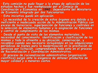 Esta comisión no pudo llegar a la etapa de aplicación de los estudios hechos y fue reemplazado por el Consejo de Coordinación y Economías en  1942 , dependiente del Ministerio de Economía integrado por dos funcionarios. Esta iniciativa quedó sin aplicación. La necesidad de la creación de estos órganos era debido a la ineficiente e inadecuada acción de la Administración Pública con exceso de burocracia, superposición de funciones y controles en la selección de elementos humanos y la asignación de funciones y control de cumplimiento de las mismas.  Desde el punto de vista de los elementos materiales, la necesidad del conocimiento, identificación y clasificación de los mismos y todo lo atinente a su ubicación, conservación, y recambio cuando sea necesario incluyéndolo en las adquisiciones periódicas de bienes para la modernización en la prestación de servicios por licitación, comprendiendo todo esto en el proceso de Racionalización y Coordinación Administrativa.  El proceso de racionalización administrativa (organización científica) surgió ante la exigencia de obtener productos de mayor calidad y a menores costos.  
