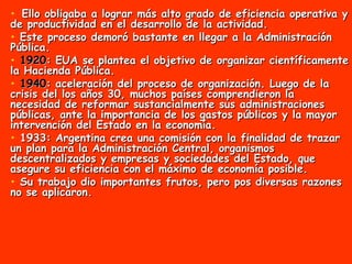 Ello obligaba a lograr más alto grado de eficiencia operativa y de productividad en el desarrollo de la actividad.  Este proceso demoró bastante en llegar a la Administración Pública.  1920 : EUA se plantea el objetivo de organizar científicamente la Hacienda Pública.  1940 : aceleración del proceso de organización. Luego de la crisis del los años 30, muchos países comprendieron la necesidad de reformar sustancialmente sus administraciones públicas, ante la importancia de los gastos públicos y la mayor intervención del Estado en la economía. 1933: Argentina crea una comisión con la finalidad de trazar un plan para la Administración Central, organismos descentralizados y empresas y sociedades del Estado, que asegure su eficiencia con el máximo de economía posible.  Su trabajo dio importantes frutos, pero pos diversas razones no se aplicaron. 