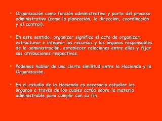 Organización como función administrativa y parte del proceso administrativo (como la planeación, la dirección, coordinación y el control).  En este sentido, organizar significa el acto de organizar, estructurar e integrar los recursos y los órganos responsables de la administración, establecer relaciones entre ellos y fijar sus atribuciones respectivas. Podemos hablar de una cierta similitud entre la Hacienda y la Organización.  En el estudio de la Hacienda es necesario estudiar los órganos a través de los cuales actúa sobre la materia administrable para cumplir con su fin. 