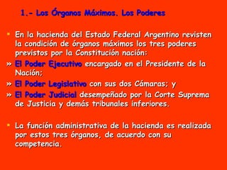 1.- Los Órganos Máximos. Los Poderes En la hacienda del Estado Federal Argentino revisten la condición de órganos máximos los tres poderes previstos por la Constitución nación:  »  El Poder Ejecutivo  encargado en el Presidente de la Nación;  »  El Poder Legislativo  con sus dos Cámaras; y »  El Poder Judicial  desempeñado por la Corte Suprema de Justicia y demás tribunales inferiores. La función administrativa de la hacienda es realizada por estos tres órganos, de acuerdo con su competencia. 