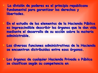 La división de poderes es el principio republicano fundamental para garantizar los derechos y libertades. En el estudio de los elementos de la Hacienda Pública es imprescindible describir los órganos que le dan vida mediante el desarrollo de su acción sobre la materia administrable.  Las diversas funciones administrativas de la Hacienda se encuentran distribuidas entre esos órganos. Los órganos de cualquier Hacienda Privada o Pública se clasifican según su competencia en : 