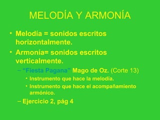 MELODÍA Y ARMONÍA
• Melodía = sonidos escritos
horizontalmente.
• Armonía= sonidos escritos
verticalmente.
– “Fiesta Pagana” Mago de Oz. (Corte 13)
• Instrumento que hace la melodía.
• Instrumento que hace el acompañamiento
armónico.
– Ejercicio 2, pág 4
 