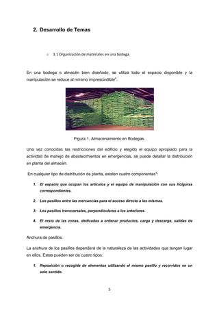 2. Desarrollo de Temas



           o   3.1 Organización de materiales en una bodega.



En una bodega o almacén bien diseñado, se utiliza todo el espacio disponible y la
manipulación se reduce al mínimo imprescindible4.




                           Figura 1. Almacenamiento en Bodegas.

Una vez conocidas las restricciones del edificio y elegido el equipo apropiado para la
actividad de manejo de abastecimientos en emergencias, se puede detallar la distribución
en planta del almacén:

En cualquier tipo de distribución de planta, existen cuatro componentes4:

   1. El espacio que ocupan los artículos y el equipo de manipulación con sus holguras
       correspondientes.

   2. Los pasillos entre las mercancías para el acceso directo a las mismas.

   3. Los pasillos transversales, perpendiculares a los anteriores.

   4. El resto de las zonas, dedicadas a ordenar productos, carga y descarga, salidas de
       emergencia.

Anchura de pasillos:

La anchura de los pasillos dependerá de la naturaleza de las actividades que tengan lugar
en ellos. Estas pueden ser de cuatro tipos:

   1. Reposición o recogida de elementos utilizando el mismo pasillo y recorridos en un
       solo sentido.



                                               5
 