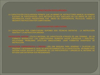 CAPACITACIÓN ESCOLARIZADA LA CAPACITACIÓN ESCOLARIZADA PERMITE QUE UN MINIMO DE INSTRUCTORES MANEJE UN NÚMERO ELEVADO DE PARTICIPANTES. ESTE MÉTODOD ES MUY ADECUADO EN LAS ÁREAS DE QUE LA INFORMACION PUEDE PRESENTARSE POR  MEDIO DE CONFERENCIAS, PELICULAS, VIDEOS O MEDIANTE INSTRUCCIÓN POR COMPUTADORA. CAPACITACIÓN POR COMPUTADORA LA CAPACITACIÓN POR COMPUTADORA SUPONES DOS TÉCNICAS DISTINTAS : LA INSTRUCCIÓN ASISTIDA Y LA INSTRUCCIÓN DIRIGIDA. INSTRUCCIÓN ASISTIDA : COLOCA MATERIAL DE CAPACITACIÓN ATRAVES DE UNA TERMINAL  EN UN FORMATO INTERACTIVO. LAS COMPUTADORAS PERMITEN HACER EJERSICIOS Y PRÁCTICAS, SOLUCIONAR PROBLEMAS ,EFECTUAR SIMULACIONES, USAR FORMATOS DIVERTIDOS DE INSTRUCCIÓN. INSTRUCCIÓN ADMINISTRATIVA O DIRIGIDA : USA UNA MAQUINA PARA GENERAR Y CALIFICAR LAS PRUEBAS Y DETERMINAR EL NIVEL DE APROVECHAMIENTO DE LA CAPACITACIÓN.  ASI MISMO ESTE SISTEMA PUEDE SEGUIR EL DESEMPEÑO DE LOS PARTICIPANTES Y DIRIGIRLOS AL MATERIAL DE ESTUDIO QUE SATISFAGA SUS NECESIDADES. 