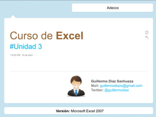 Adecco




Curso de Excel
#Unidad 3
19:00 PM, 19 de abril




                                             Guillermo Díaz Sanhueza
                                             Mail: guillermodiazs@gmail.com
                                             Twitter: @guillermodiaz




                        Versión: Microsoft Excel 2007
 