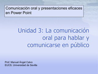 Comunicación oral y presentaciones eficaces en Power Point   Unidad 3: La comunicación oral para hablar y comunicarse en público Prof. Manuel Ángel Calvo EUCS. Universidad de Sevilla 