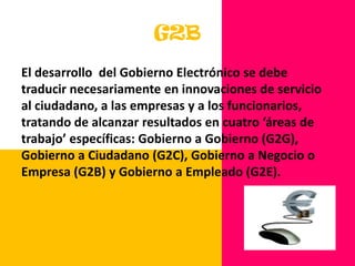 Si se considera al gobierno electrónico como un proceso de reforma y no como una mera computarización de las operaciones gubernamentales, esto contribuirá a construir una “sociedad de la información” G2BEl desarrollo  del Gobierno Electrónico se debe traducir necesariamente en innovaciones de servicio al ciudadano, a las empresas y a los funcionarios, tratando de alcanzar resultados en cuatro ‘áreas de trabajo’ específicas: Gobierno a Gobierno (G2G), Gobierno a Ciudadano (G2C), Gobierno a Negocio o Empresa (G2B) y Gobierno a Empleado (G2E).