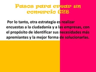 Pasos para crear un Comercio G2BUna forma de comenzar con la modernización del gobierno electrónico, es simplemente hacer que los procedimientos sean transparentes a los ciudadanos. Aún esto puede ser bastante difícil. Pregunte a sus clientes. Los ciudadanos – los clientes del gobierno electrónico por excelencia-- son los expertos en evaluar lo que ellos quieren y necesitan.