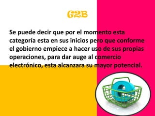 La estrategia de desarrollo del G2B debe estar alineada con los intereses y las prioridades del sector privado mayoritario.G2BSe puede decir que por el momento esta categoría esta en sus inicios pero que conforme el gobierno empiece a hacer uso de sus propias operaciones, para dar auge al comercio electrónico, esta alcanzara su mayor potencial. 