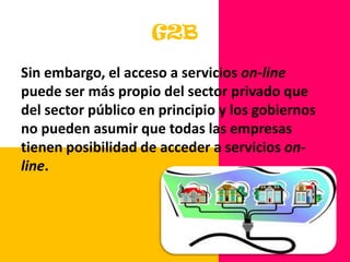 Las empresas deben cumplir la regulación del gobierno mientras mantienen todos esos roles. G2BSin embargo, el acceso a servicios on-line puede ser más propio del sector privado que del sector público en principio y los gobiernos no pueden asumir que todas las empresas tienen posibilidad de acceder a servicios on-line. 