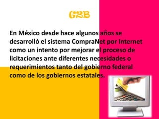 G2BEn México desde hace algunos años se desarrolló el sistema CompraNet por Internet como un intento por mejorar el proceso de licitaciones ante diferentes necesidades o requerimientos tanto del gobierno federal como de los gobiernos estatales. 
