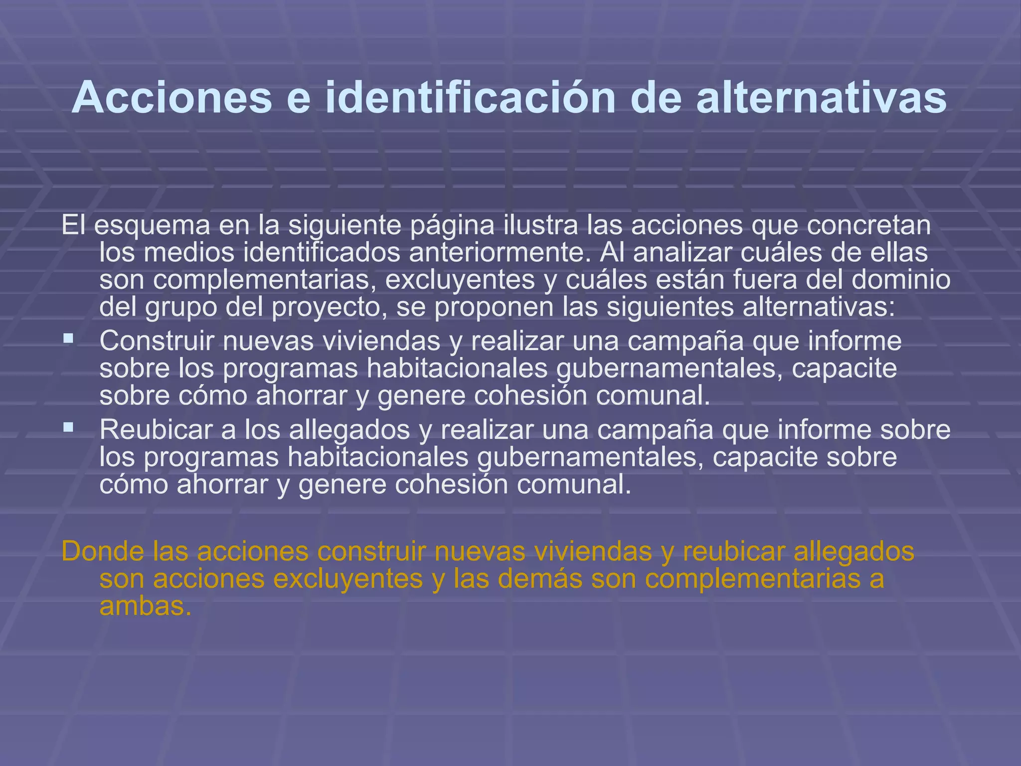 Acciones e identificación de alternativas El esquema en la siguiente página ilustra las acciones que concretan los medios identificados anteriormente. Al analizar cuáles de ellas son complementarias, excluyentes y cuáles están fuera del dominio del grupo del proyecto, se proponen las siguientes alternativas:  Construir nuevas viviendas y realizar una campaña que informe sobre los programas habitacionales gubernamentales, capacite sobre cómo ahorrar y genere cohesión comunal.  Reubicar a los allegados y realizar una campaña que informe sobre los programas habitacionales gubernamentales, capacite sobre cómo ahorrar y genere cohesión comunal.  Donde las acciones construir nuevas viviendas y reubicar allegados son acciones excluyentes y las demás son complementarias a ambas.   