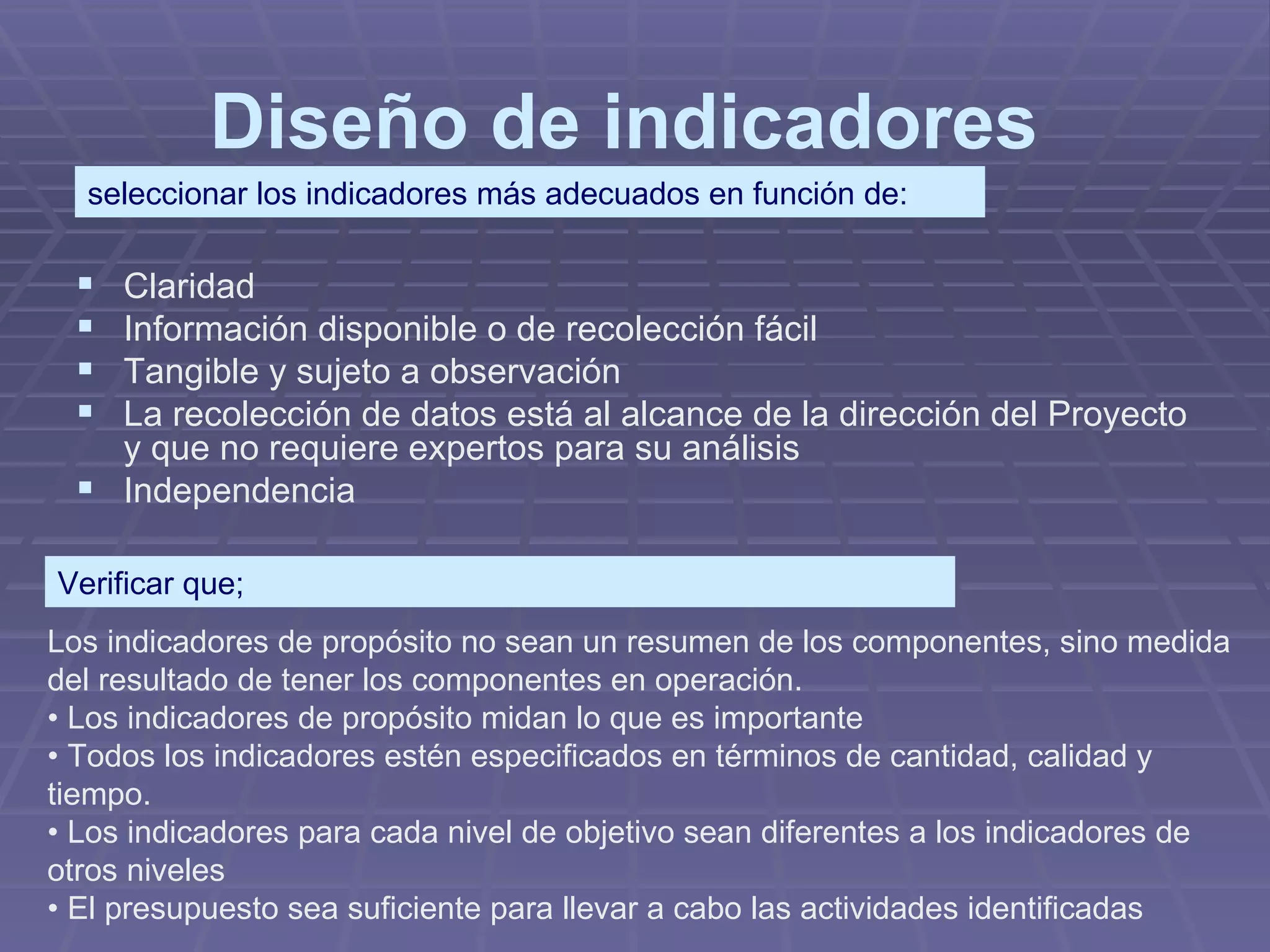 Diseño de indicadores   Claridad  Información disponible o de recolección fácil  Tangible y sujeto a observación  La recolección de datos está al alcance de la dirección del Proyecto y que no requiere expertos para su análisis  Independencia  seleccionar los indicadores más adecuados en función de: Los indicadores de propósito no sean un resumen de los componentes, sino medida del resultado de tener los componentes en operación.  •  Los indicadores de propósito midan lo que es importante  •  Todos los indicadores estén especificados en términos de cantidad, calidad y tiempo.  •  Los indicadores para cada nivel de objetivo sean diferentes a los indicadores de otros niveles  •  El presupuesto sea suficiente para llevar a cabo las actividades identificadas  Verificar que; 