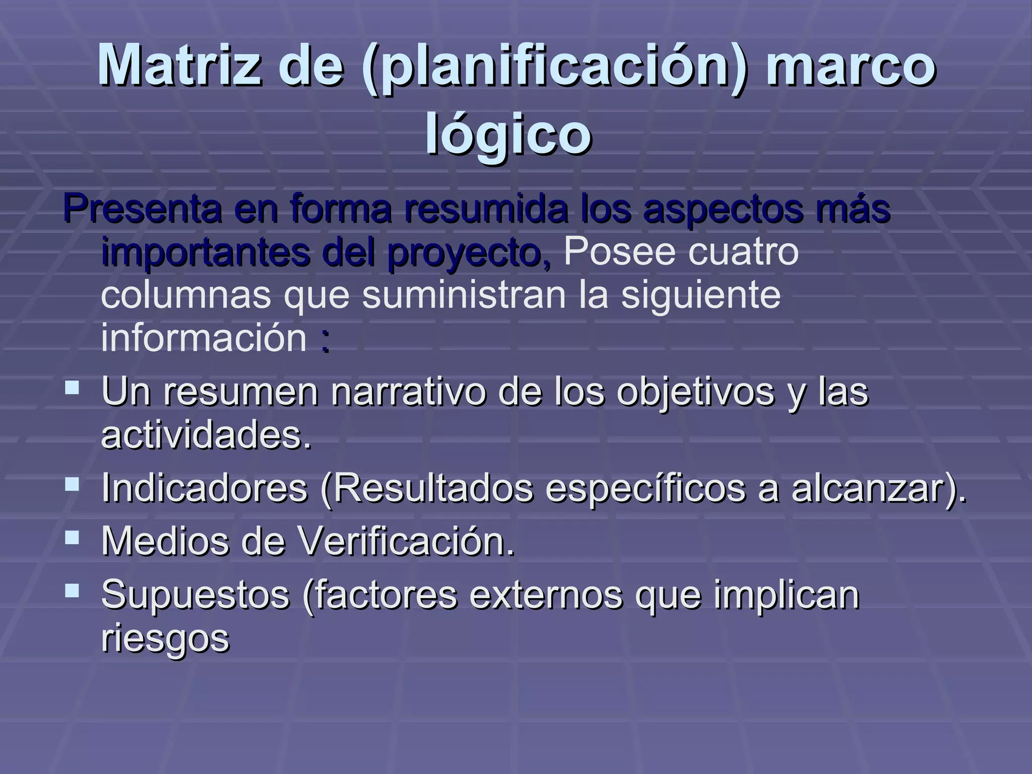 Matriz de (planificación) marco lógico   Presenta en forma resumida los aspectos más importantes del proyecto,  Posee cuatro columnas que suministran la siguiente información   : Un resumen narrativo de los objetivos y las actividades.  Indicadores (Resultados específicos a alcanzar).  Medios de Verificación.  Supuestos (factores externos que implican riesgos  