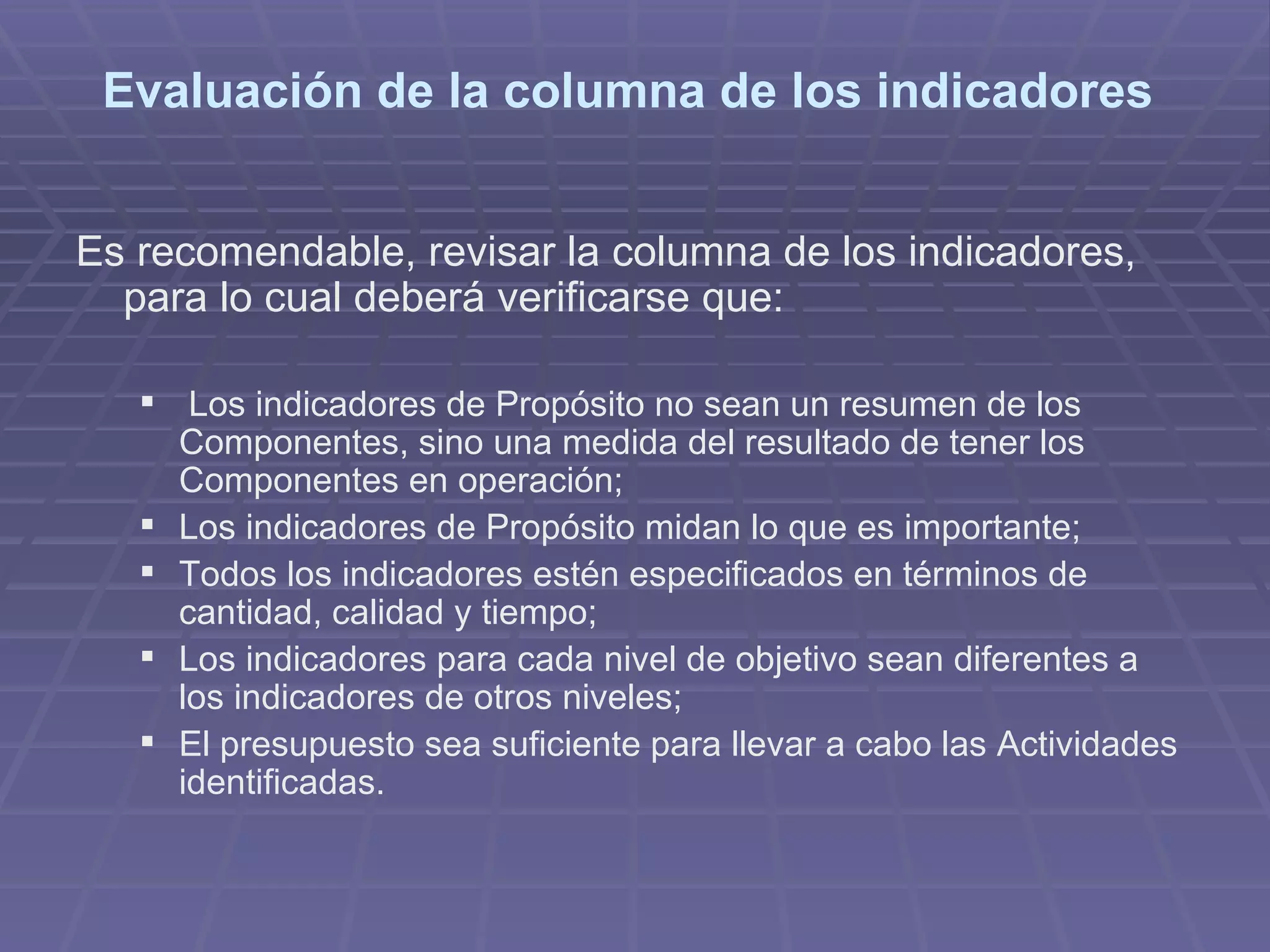 Evaluación de la columna de los indicadores  Es recomendable, revisar la columna de los indicadores, para lo cual deberá verificarse que:  Los indicadores de Propósito no sean un resumen de los Componentes, sino una medida del resultado de tener los Componentes en operación;  Los indicadores de Propósito midan lo que es importante;  Todos los indicadores estén especificados en términos de cantidad, calidad y tiempo;  Los indicadores para cada nivel de objetivo sean diferentes a los indicadores de otros niveles;  El presupuesto sea suficiente para llevar a cabo las Actividades identificadas.  