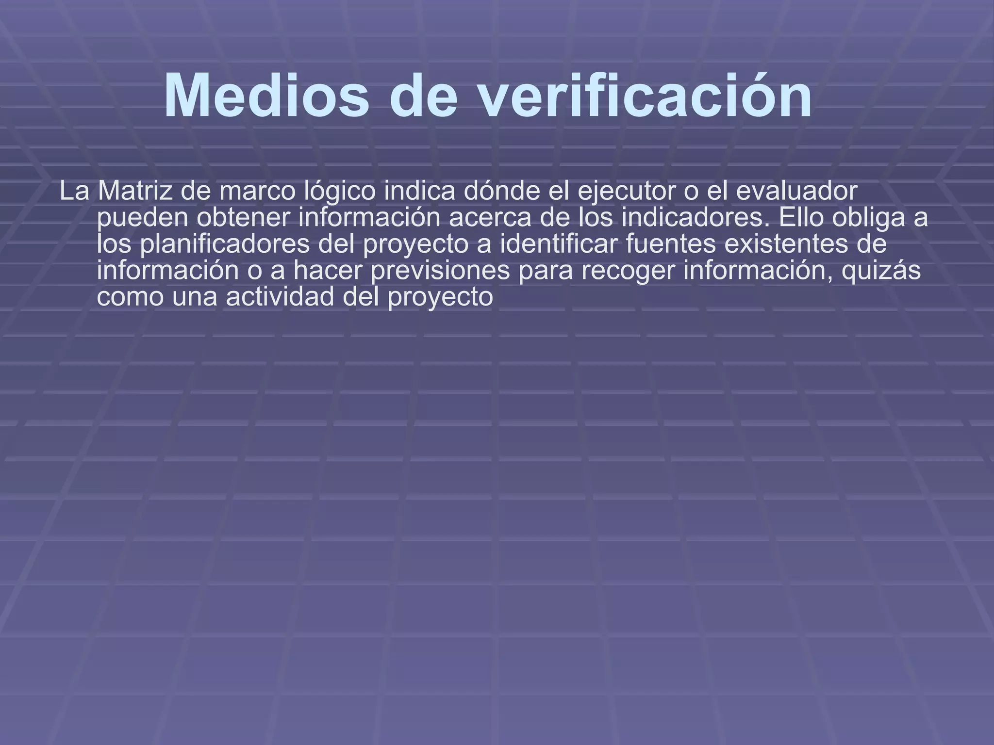 Medios de verificación   La Matriz de marco lógico indica dónde el ejecutor o el evaluador pueden obtener información acerca de los indicadores. Ello obliga a los planificadores del proyecto a identificar fuentes existentes de información o a hacer previsiones para recoger información, quizás como una actividad del proyecto   