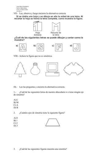 Liceo María Auxiliadora
     Sector: Matemática
     Curso: 3° Básico 2010
     m.e.d/l.c.t
VII.- Lee, observa y luego encierra la alternativa correcta.




VIII.- Achura la figura que no es simétrica.




IX.- Lee las preguntas y encierra la alternativa correcta.

1.- ¿Cuál de las siguientes letras de nuestro abecedario n o tiene ningún eje
de simetría?

A) C
B) M
C) A
D) R

2.        ¿Cuántos ejes de simetría tiene la siguiente figura?

A) 0
B) 1
C) 2
D) 3




3.        ¿Cuál de las siguientes figuras muestra una simetría?
 