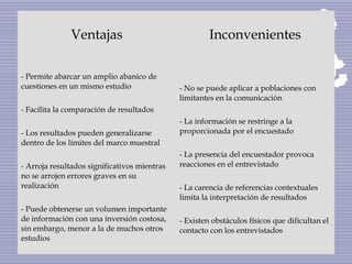 Ventajas Inconvenientes
- Permite abarcar un amplio abanico de
cuestiones en un mismo estudio
- Facilita la comparación de resultados
- Los resultados pueden generalizarse
dentro de los límites del marco muestral
- Arroja resultados significativos mientras
no se arrojen errores graves en su
realización
- Puede obtenerse un volumen importante
de información con una inversión costosa,
sin embargo, menor a la de muchos otros
estudios
- No se puede aplicar a poblaciones con
limitantes en la comunicación
- La información se restringe a la
proporcionada por el encuestado
- La presencia del encuestador provoca
reacciones en el entrevistado
- La carencia de referencias contextuales
limita la interpretación de resultados
- Existen obstáculos físicos que dificultan el
contacto con los entrevistados
 