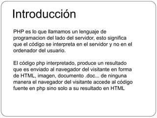 IntroducciónPHP es lo que llamamos un lenguaje de programacion del lado del servidor, esto significa que el código se interpreta en el servidor y no en el ordenador del usuario.El código php interpretado, produce un resultado que es enviado al navegador del visitante en forma de HTML, imagen, documento .doc... de ninguna manera el navegador del visitante accede al código fuente en php sino solo a su resultado en HTML
