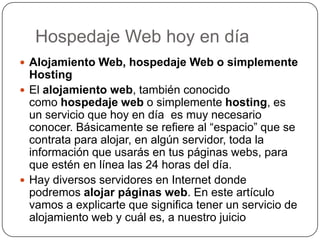 Hospedaje Web hoy en díaAlojamiento Web, hospedaje Web o simplemente HostingEl alojamiento web, también conocido como hospedaje web o simplemente hosting, es un servicio que hoy en día  es muy necesario conocer. Básicamente se refiere al “espacio” que se contrata para alojar, en algún servidor, toda la información que usarás en tus páginas webs, para que estén en línea las 24 horas del día.Hay diversos servidores en Internet donde podremos alojar páginas web. En este artículo vamos a explicarte que significa tener un servicio de alojamiento web y cuál es, a nuestro juicio