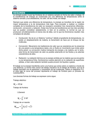 15           UNIDAD III




RESUMEN
La energía puede cruzar las fronteras de un sistema cerrado en forma de calor o trabajo. Si
la transferencia de energía es ocasionada por una diferencia de temperaturas entre el
sistema cerrado y sus alrededores, es calor, de otro modo, es trabajo.

Siempre que existe una diferencia de temperatura, la energía se transfiere de la región de
mayor temperatura a la de temperatura más baja. Para proceder a realizar un análisis
completo de la transferencia de calor es necesario considerar tres mecanismos diferentes,
conducción, convección y radiación. Estas tres formas de transferencia son las más sencillas
que se pueden considerar aisladamente, si bien en la práctica, lo normal es que se
produzcan simultáneamente al menos dos de ellas, con lo que los fenómenos resultan más
complejos de estudiar.

    •     Conducción: Se da en un Sistema “contínuo” debido al gradiente de temperaturas, no
          existe un desplazamiento de materia, la transmisión se hace por el choque de las
          moléculas.

    •     Convección: Mecanismo de trasferencia de calor que se caracteriza por la presencia
          de una pared a una temperatura dada y de un fluido en movimiento que incide sobre
          dicha pared. La convección implica transporte de energía y de materia, por lo tanto,
          esta forma de transmisión de calor es posible solamente en los fluidos y es además
          característica de ellos.

    •     Radiación: La radiación térmica es la energía emitida por la materia que se encuentra
          a una temperatura finita. Centraremos nuestra atención en la radiación de superficies
          sólidas, si bien esta radiación también puede provenir de líquidos o gases.

El trabajo es la energía transferida como una fuerza que actúa sobre un sistema a través de
una distancia. La forma más común de trabajo mecánico es el trabajo de frontera, que es el
trabajo asociado con la expansión y compresión de las sustancias. Sobre un diagrama P-V,
el área bajo la curva del proceso representa el trabajo de frontera para un proceso de
cuasiequilibrio.
Las diversas formas de trabajo se expresan como sigue:

Trabajo eléctrico:



Trabajo de frontera:

        1) General




Trabajo de un resorte:




Apuntes para TERMOFLUIDOS, Enero-Abril 2010
 