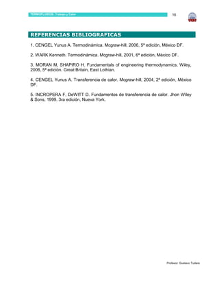 TERMOFLUIDOS: Trabajo y Calor                                         16



…
REFERENCIAS BIBLIOGRAFICAS
1. CENGEL Yunus A. Termodinámica. Mcgraw-hill, 2006, 5ª edición, México DF.

2. WARK Kenneth. Termodinámica. Mcgraw-hill, 2001, 6ª edición, México DF.

3. MORAN M, SHAPIRO H. Fundamentals of engineering thermodynamics. Wiley,
2006, 5ª edición. Great Britain, East Lothian.

4. CENGEL Yunus A. Transferencia de calor. Mcgraw-hill, 2004, 2ª edición, México
DF.

5. INCROPERA F, DeWITT D. Fundamentos de transferencia de calor. Jhon Wiley
& Sons, 1999. 3ra edición, Nueva York.




…




…
                                                                   Profesor: Gustavo Tudare
 
