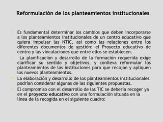 Reformulación de los planteamientos institucionales Es fundamental determinar los cambios que deben incorporarse a los planteamientos institucionales de un centro educativo que quiera impulsar las NTIC, así como las relaciones entre los diferentes documentos de gestión: el Proyecto educativo de centro y las vinculaciones que entre ellos se establecen. La planificación y desarrollo de la formación requerida exige clarificar su sentido y objetivos, y conlleva reformular los planteamientos de las instituciones para que recojan y apliquen los nuevos planteamientos. La elaboración y desarrollo de los planteamientos institucionales podrían considerar algunas de las siguientes propuestas.  El compromiso con el desarrollo de las TIC se debería recoger ya en el  proyecto educativo  con una formulación situada en la línea de la recogida en el siguiente cuadro: 