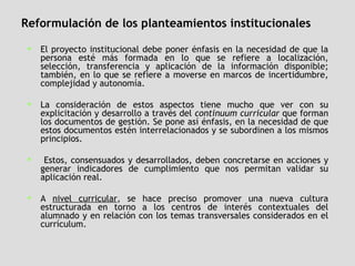 Reformulación de los planteamientos institucionales El proyecto institucional debe poner énfasis en la necesidad de que la persona esté más formada en lo que se refiere a localización, selección, transferencia y aplicación de la información disponible; también, en lo que se refiere a moverse en marcos de incertidumbre, complejidad y autonomía. La consideración de estos aspectos tiene mucho que ver con su explicitación y desarrollo a través del  continuum curricular  que forman los documentos de gestión. Se pone así énfasis, en la necesidad de que estos documentos estén interrelacionados y se subordinen a los mismos principios. Estos, consensuados y desarrollados, deben concretarse en acciones y generar indicadores de cumplimiento que nos permitan validar su aplicación real. A  nivel curricular , se hace preciso promover una nueva cultura estructurada en torno a los centros de interés contextuales del alumnado y en relación con los temas transversales considerados en el currículum.  