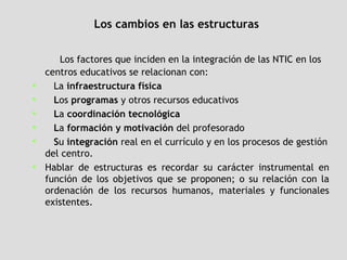 Los cambios en las estructuras Los factores que inciden en la integración de las NTIC en los centros educativos se relacionan con:  La  infraestructura física L os  programas  y otros recursos educativos L a  coordinación tecnológica L a  formación y motivación  del profesorado S u  integración  real en el currículo y en los procesos de gestión del centro.  Hablar de estructuras es recordar su carácter instrumental en función de los objetivos que se proponen; o su relación con la ordenación de los recursos humanos, materiales y funcionales existentes.  