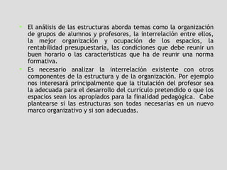 El análisis de las estructuras aborda temas como la organización de grupos de alumnos y profesores, la interrelación entre ellos, la mejor organización y ocupación de los espacios, la rentabilidad presupuestaria, las condiciones que debe reunir un buen horario o las características que ha de reunir una norma formativa.  Es necesario analizar la interrelación existente con otros componentes de la estructura y de la organización. Por ejemplo nos interesará principalmente que la titulación del profesor sea la adecuada para el desarrollo del currículo pretendido o que los espacios sean los apropiados para la finalidad pedagógica.  Cabe plantearse si las estructuras son todas necesarias en un nuevo marco organizativo y si son adecuadas. 