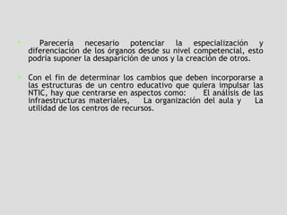 Parecería necesario potenciar la especialización y diferenciación de los órganos desde su nivel competencial, esto podría suponer la desaparición de unos y la creación de otros.  Con el fin de determinar los cambios que deben incorporarse a las estructuras de un centro educativo que quiera impulsar las NTIC, hay que centrarse en aspectos como:  El análisis de las infraestructuras materiales,  La organización del aula y  La utilidad de los centros de recursos.   