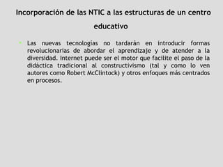 Incorporación de las NTIC a las estructuras de un centro educativo   Las nuevas tecnologías no tardarán en introducir formas revolucionarias de abordar el aprendizaje y de atender a la diversidad. Internet puede ser el motor que facilite el paso de la didáctica tradicional al constructivismo (tal y como lo ven autores como Robert McClintock) y otros enfoques más centrados en procesos.   