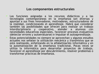 Los componentes estructurales Las funciones asignadas a los recursos didácticos y a las tecnologías contemporáneas en la enseñanza son diversas y apuntan a sus fines innovadores, motivadores, estructuradores de la realidad, condicionando el aprendizaje. Habrá que considerar también las posibilidades que ofrecen para realizar un trabajo interdisciplinario y cooperativo, atender a alumnos con necesidades educativas especiales, favorecer procesos evaluativos (detectar errores y autoevaluarse) e impulsar el autoaprendizaje.  Estas potencialidades no siempre se aprovechan y algunos estudios actuales nos señalan la utilización mecánica y transmisiva que se está realizando, enfatizando en la alfabetización informática y en la automatización de la enseñanza tradicional. Pocas veces se utiliza la informática para desarrollar proyectos de trabajo, favorecer el aprendizaje por descubrimiento, resolver problemas o transformar prácticas de enseñanza.  