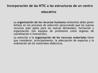 Incorporación de las NTIC a las estructuras de un centro educativo   La  organización de los recursos humanos  existentes debe poner énfasis en los procesos de selección (procurando que los nuevos recursos sean aptos para las nuevas demandas), formación y organización (los equipos de profesores como órganos de coordinación e innovación).  La atención a la  organización de los recursos materiales  tiene que considerar, principalmente, la adecuación de espacios y la ordenación de los materiales didácticos.   