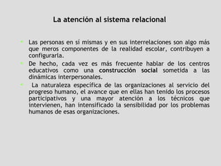 La atención al sistema relacional   Las personas en sí mismas y en sus interrelaciones son algo más que meros componentes de la realidad escolar, contribuyen a configurarla.  De hecho, cada vez es más frecuente hablar de los centros educativos como una  construcción social  sometida a las dinámicas interpersonales. La naturaleza específica de las organizaciones al servicio del progreso humano, el avance que en ellas han tenido los procesos participativos y una mayor atención a los técnicos que intervienen, han intensificado la sensibilidad por los problemas humanos de esas organizaciones. 