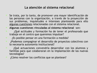 La atención al sistema relacional Se trata, por lo tanto, de promover una mayor identificación de las personas con la organización, a través de la proyección de sus problemas, inquietudes e intereses planteando para ello  algunas cuestiones  relacionadas con el sistema relacional.  Algunas cuestiones vinculadas al sistema relacional  son:  ¿Qué actitudes y formación ha de tener el profesorado que trabaje en el centro que queremos impulsar?  ¿Es posible pensar en una formación a medida?  ¿Podemos compaginar el desarrollo de proyectos colectivos con la necesaria autonomía institucional?  ¿Qué actuaciones convendría desarrollar con los alumnos y familias para que colaboraran en la implantación de las nuevas tecnologías?  ¿Cómo resolver los conflictos que se plantean?  