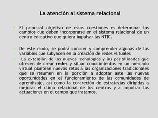 La atención al sistema relacional El principal objetivo de estas cuestiones es determinar los cambios que deben incorporarse en el sistema relacional de un centro educativo que quiera impulsar las NTIC.  De este modo, se podrá conocer y comprender algunas de las variables que subyacen en la creación de redes virtuales  La extensión de las nuevas tecnologías y las posibilidades que ofrecen de crear  redes  y situar conocimientos en un mercado virtual plantean nuevos retos a las organizaciones tradicionales que se resumen en la posición a adoptar ante las nuevas oportunidades en el funcionamiento de las comunidades de aprendizaje, así como la concreción de estrategias dirigidas a mejorar el clima relacional de los centros y a impulsar las actuaciones en el campo que tratamos.  