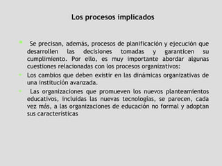 Los procesos implicados Se precisan, además, procesos de planificación y ejecución que desarrollen las decisiones tomadas y garanticen su cumplimiento. Por ello, es muy importante abordar algunas cuestiones relacionadas con los procesos organizativos:  Los cambios que deben existir en las dinámicas organizativas de una institución avanzada. Las organizaciones que promueven los nuevos planteamientos educativos, incluidas las nuevas tecnologías, se parecen, cada vez más, a las organizaciones de educación no formal y adoptan sus características   
