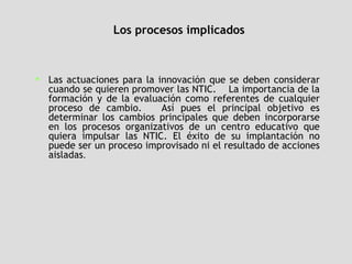 Los procesos implicados Las actuaciones para la innovación que se deben considerar cuando se quieren promover las NTIC.  La importancia de la formación y de la evaluación como referentes de cualquier proceso de cambio.  Así pues el principal objetivo es determinar los cambios principales que deben incorporarse en los procesos organizativos de un centro educativo que quiera impulsar las NTIC. El éxito de su implantación no puede ser un proceso improvisado ni el resultado de acciones aisladas .  