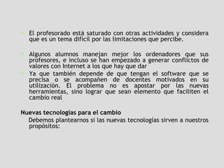 El profesorado está saturado con otras actividades y considera que es un tema difícil por las limitaciones que percibe.  Algunos alumnos manejan mejor los ordenadores que sus profesores, e incluso se han empezado a generar conflictos de valores con Internet a los que hay que dar  Ya que también depende de que tengan el software que se precisa o se acompañen de docentes motivados en su utilización. El problema no es apostar por las nuevas herramientas, sino lograr que sean elemento que faciliten el cambio real Nuevas tecnologías para el cambio Debemos plantearnos si las nuevas tecnologías sirven a nuestros propósitos:  