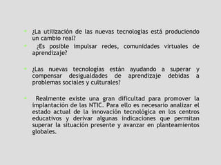 ¿La utilización de las nuevas tecnologías está produciendo un cambio real?  ¿Es posible impulsar redes, comunidades virtuales de aprendizaje?  ¿Las nuevas tecnologías están ayudando a superar y compensar desigualdades de aprendizaje debidas a problemas sociales y culturales?  Realmente existe una gran dificultad para promover la implantación de las NTIC. Para ello es necesario analizar el estado actual de la innovación tecnológica en los centros educativos y derivar algunas indicaciones que permitan superar la situación presente y avanzar en planteamientos globales.   