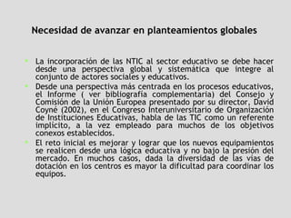Necesidad de avanzar en planteamientos globales   La incorporación de las NTIC al sector educativo se debe hacer desde una perspectiva global y sistemática que integre al conjunto de actores sociales y educativos. Desde una perspectiva más centrada en los procesos educativos, el Informe ( ver bibliografía complementaria) del Consejo y Comisión de la Unión Europea presentado por su director, David Coyné (2002), en el Congreso Interuniversitario de Organización de Instituciones Educativas, habla de las TIC como un referente implícito, a la vez empleado para muchos de los objetivos conexos establecidos.  El reto inicial es mejorar y lograr que los nuevos equipamientos se realicen desde una lógica educativa y no bajo la presión del mercado. En muchos casos, dada la diversidad de las vías de dotación en los centros es mayor la dificultad para coordinar los equipos. 