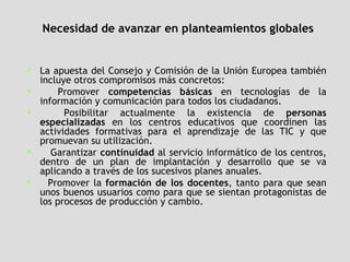 Necesidad de avanzar en planteamientos globales La apuesta del Consejo y Comisión de la Unión Europea también incluye otros compromisos más concretos:  Promover  competencias básicas  en tecnologías de la información y comunicación para todos los ciudadanos.  Posibilitar actualmente la existencia de  personas especializadas  en los centros educativos que coordinen las actividades formativas para el aprendizaje de las TIC y que promuevan su utilización.  Garantizar  continuidad  al servicio informático de los centros, dentro de un plan de implantación y desarrollo que se va aplicando a través de los sucesivos planes anuales.  Promover la  formación de los docentes , tanto para que sean unos buenos usuarios como para que se sientan protagonistas de los procesos de producción y cambio.  